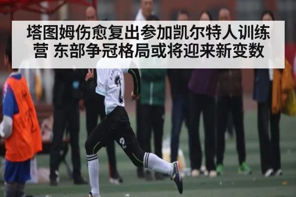 塔图姆伤愈复出参加凯尔特人训练营 东部争冠格局或将迎来新变数（NG28）