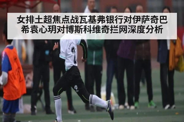 女排土超焦点战瓦基弗银行对伊萨奇巴希袁心玥对博斯科维奇拦网深度分析 - NG28APP